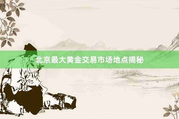 北京最大黄金交易市场地点揭秘